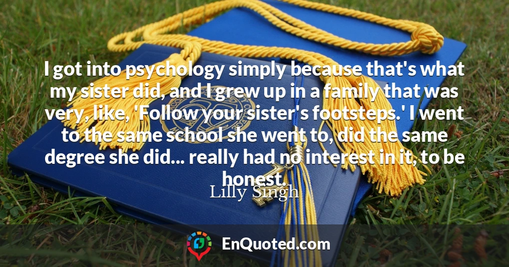 I got into psychology simply because that's what my sister did, and I grew up in a family that was very, like, 'Follow your sister's footsteps.' I went to the same school she went to, did the same degree she did... really had no interest in it, to be honest.