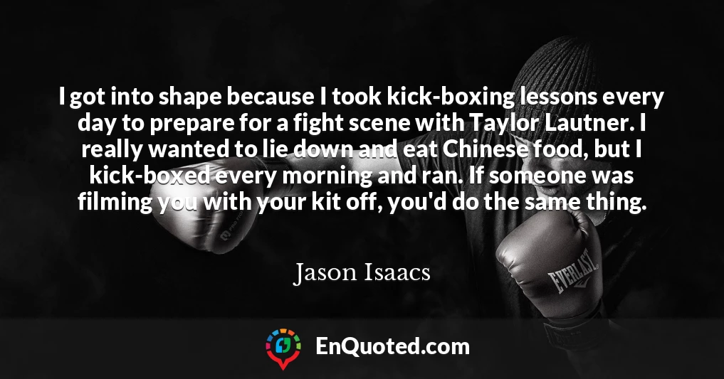 I got into shape because I took kick-boxing lessons every day to prepare for a fight scene with Taylor Lautner. I really wanted to lie down and eat Chinese food, but I kick-boxed every morning and ran. If someone was filming you with your kit off, you'd do the same thing.