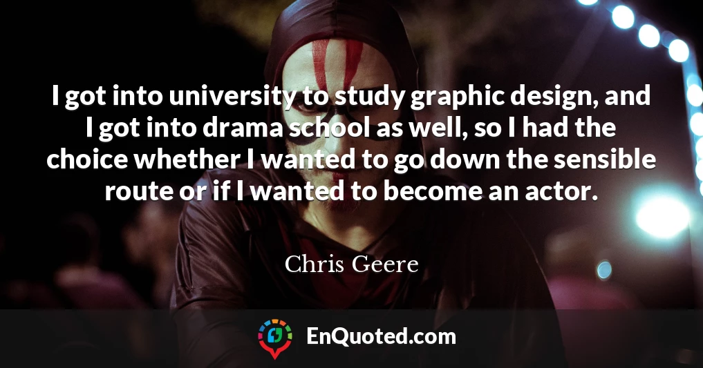 I got into university to study graphic design, and I got into drama school as well, so I had the choice whether I wanted to go down the sensible route or if I wanted to become an actor.