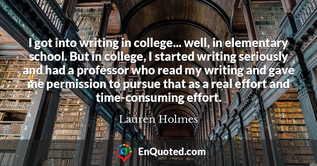 I got into writing in college... well, in elementary school. But in college, I started writing seriously and had a professor who read my writing and gave me permission to pursue that as a real effort and time-consuming effort.