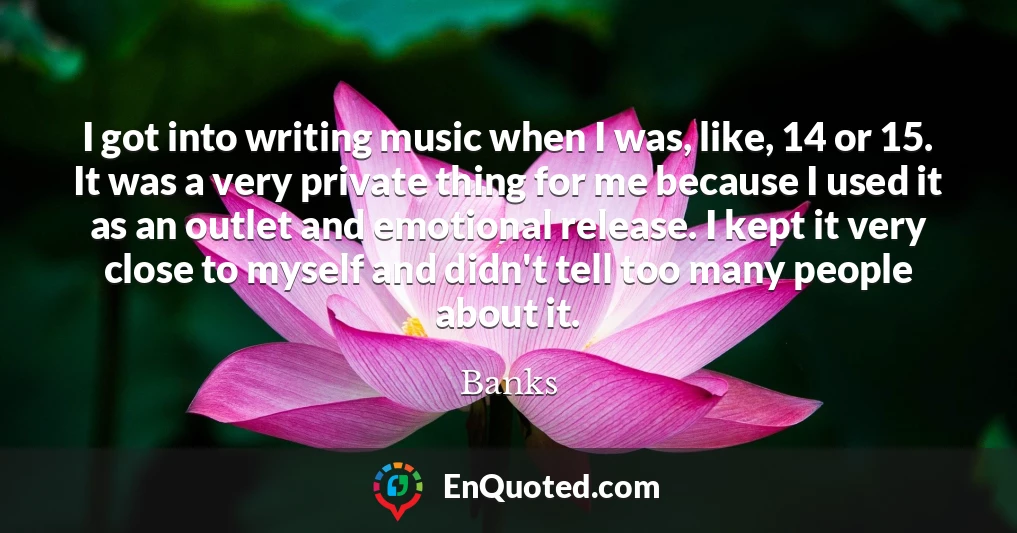 I got into writing music when I was, like, 14 or 15. It was a very private thing for me because I used it as an outlet and emotional release. I kept it very close to myself and didn't tell too many people about it.