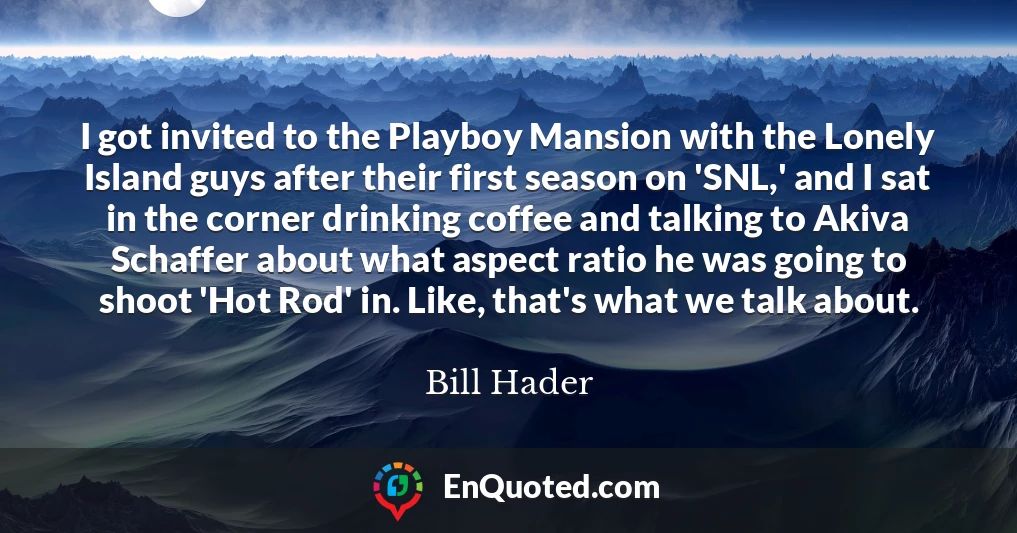 I got invited to the Playboy Mansion with the Lonely Island guys after their first season on 'SNL,' and I sat in the corner drinking coffee and talking to Akiva Schaffer about what aspect ratio he was going to shoot 'Hot Rod' in. Like, that's what we talk about.