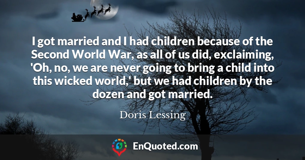 I got married and I had children because of the Second World War, as all of us did, exclaiming, 'Oh, no, we are never going to bring a child into this wicked world,' but we had children by the dozen and got married.