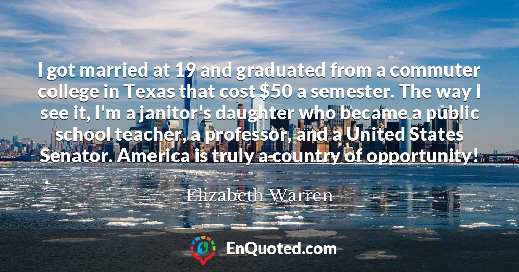 I got married at 19 and graduated from a commuter college in Texas that cost $50 a semester. The way I see it, I'm a janitor's daughter who became a public school teacher, a professor, and a United States Senator. America is truly a country of opportunity!