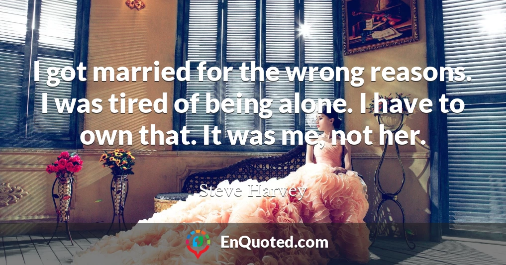 I got married for the wrong reasons. I was tired of being alone. I have to own that. It was me, not her.