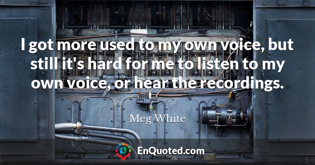 I got more used to my own voice, but still it's hard for me to listen to my own voice, or hear the recordings.