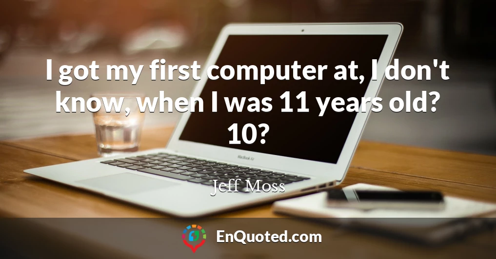 I got my first computer at, I don't know, when I was 11 years old? 10?