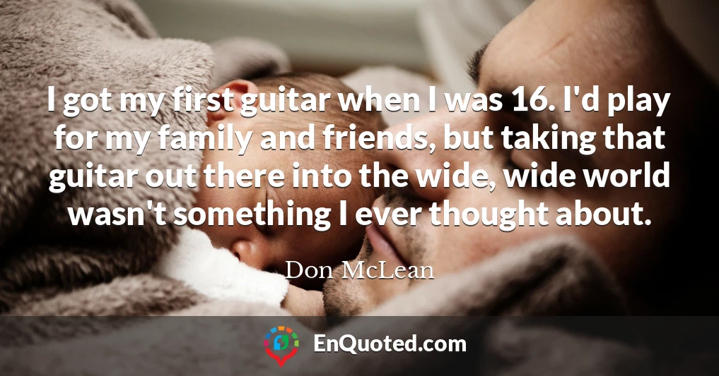I got my first guitar when I was 16. I'd play for my family and friends, but taking that guitar out there into the wide, wide world wasn't something I ever thought about.