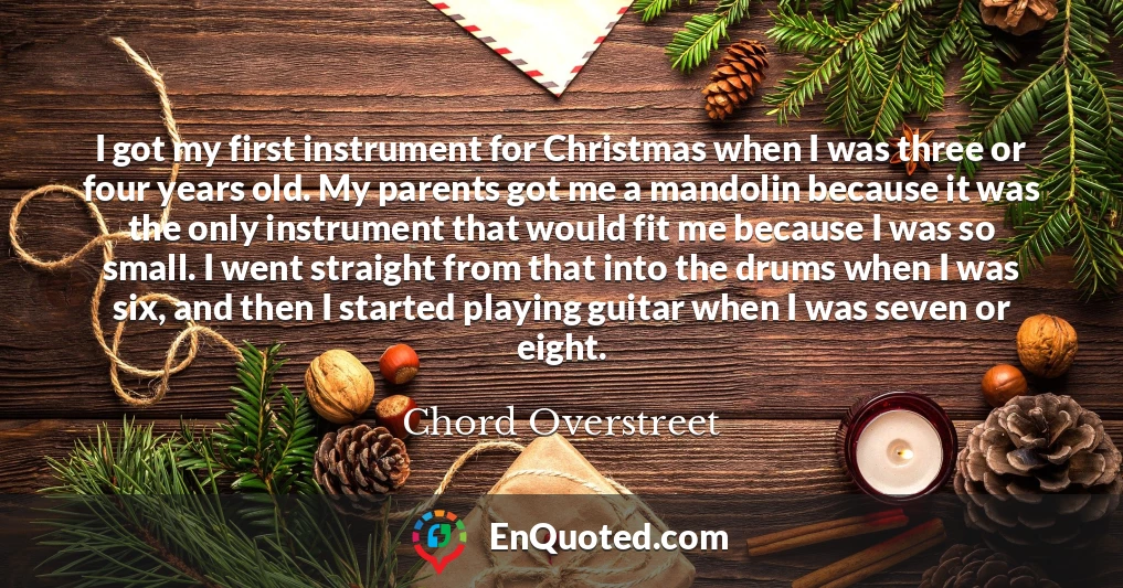 I got my first instrument for Christmas when I was three or four years old. My parents got me a mandolin because it was the only instrument that would fit me because I was so small. I went straight from that into the drums when I was six, and then I started playing guitar when I was seven or eight.