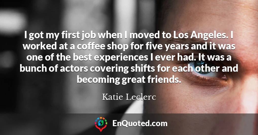 I got my first job when I moved to Los Angeles. I worked at a coffee shop for five years and it was one of the best experiences I ever had. It was a bunch of actors covering shifts for each other and becoming great friends.