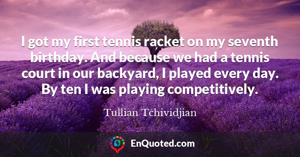 I got my first tennis racket on my seventh birthday. And because we had a tennis court in our backyard, I played every day. By ten I was playing competitively.
