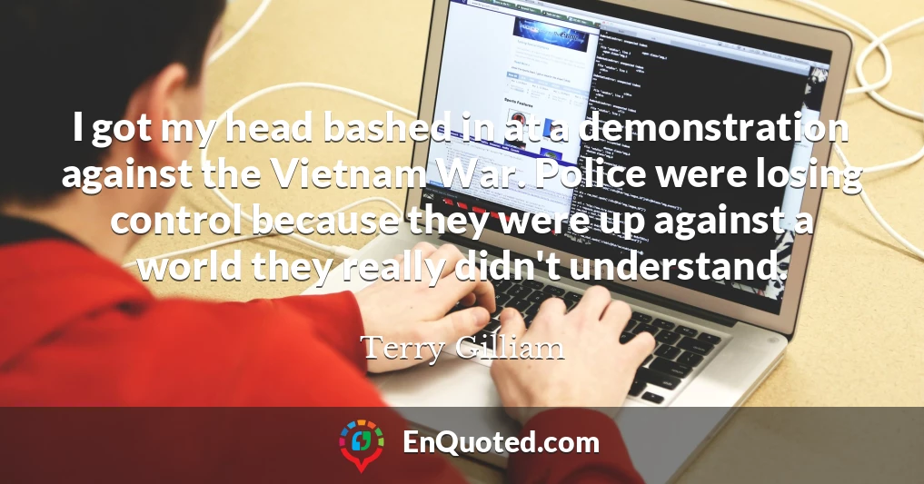 I got my head bashed in at a demonstration against the Vietnam War. Police were losing control because they were up against a world they really didn't understand.