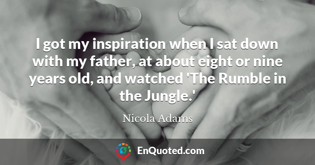 I got my inspiration when I sat down with my father, at about eight or nine years old, and watched 'The Rumble in the Jungle.'