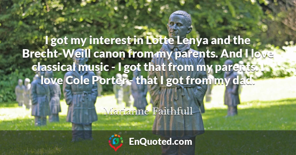 I got my interest in Lotte Lenya and the Brecht-Weill canon from my parents. And I love classical music - I got that from my parents. I love Cole Porter - that I got from my dad.