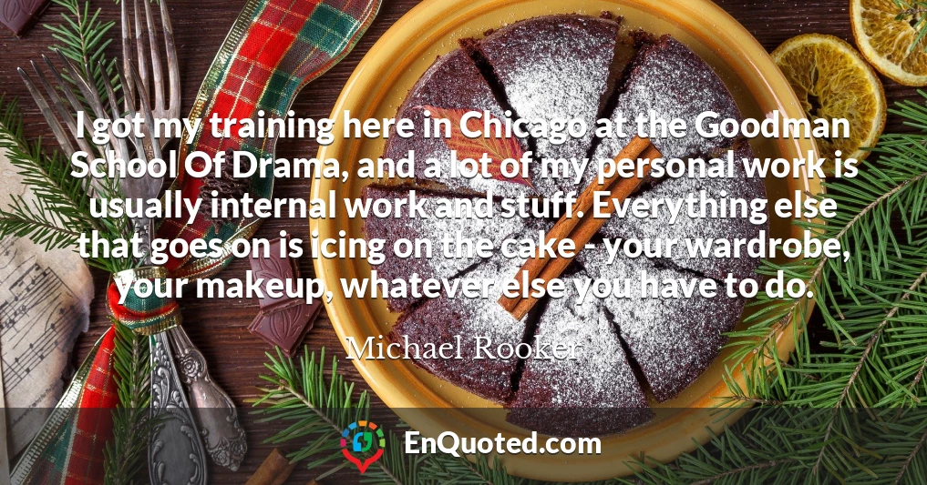 I got my training here in Chicago at the Goodman School Of Drama, and a lot of my personal work is usually internal work and stuff. Everything else that goes on is icing on the cake - your wardrobe, your makeup, whatever else you have to do.