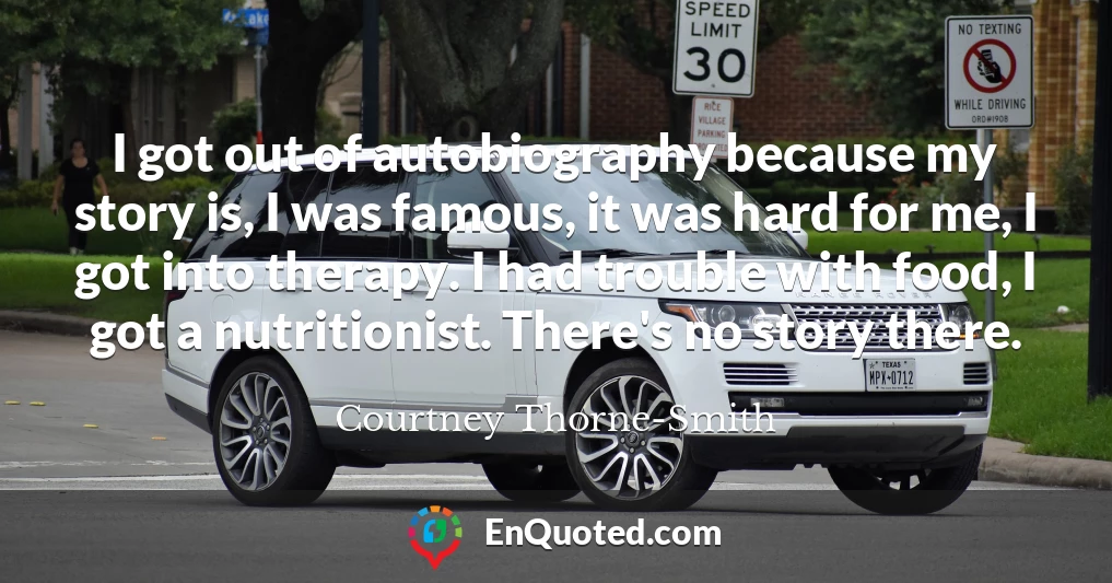 I got out of autobiography because my story is, I was famous, it was hard for me, I got into therapy. I had trouble with food, I got a nutritionist. There's no story there.