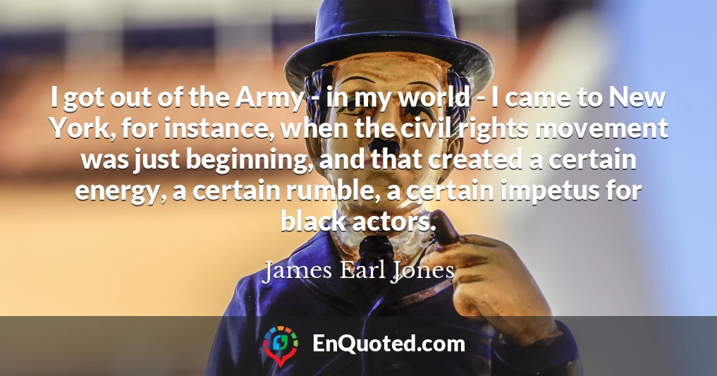 I got out of the Army - in my world - I came to New York, for instance, when the civil rights movement was just beginning, and that created a certain energy, a certain rumble, a certain impetus for black actors.