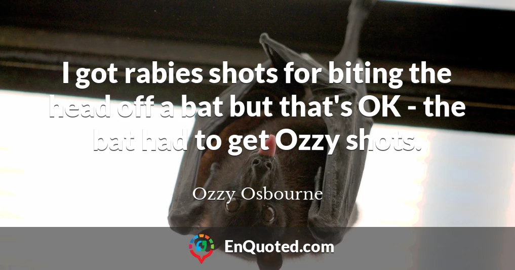 I got rabies shots for biting the head off a bat but that's OK - the bat had to get Ozzy shots.