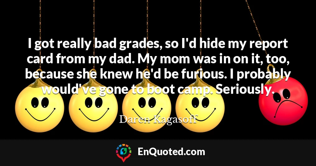 I got really bad grades, so I'd hide my report card from my dad. My mom was in on it, too, because she knew he'd be furious. I probably would've gone to boot camp. Seriously.