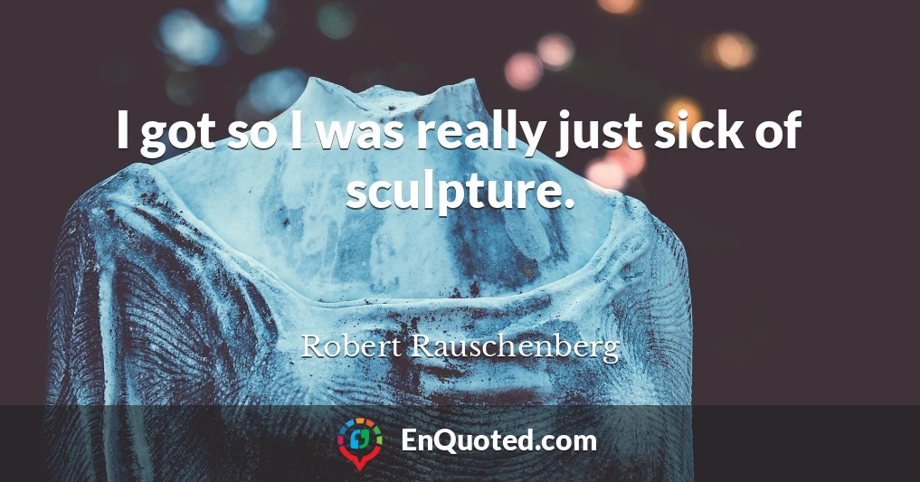 I got so I was really just sick of sculpture.