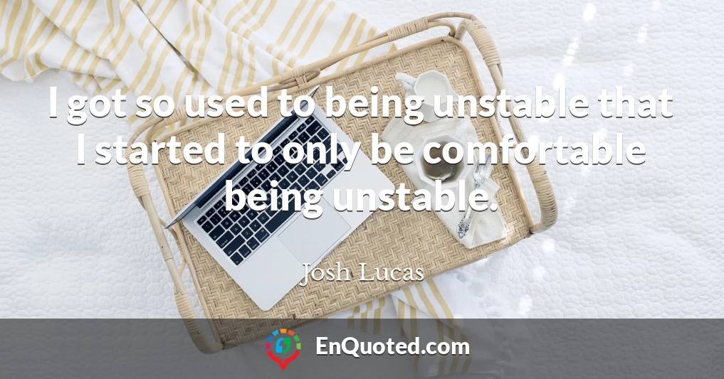 I got so used to being unstable that I started to only be comfortable being unstable.
