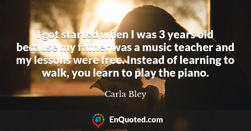 I got started when I was 3 years old because my father was a music teacher and my lessons were free. Instead of learning to walk, you learn to play the piano.