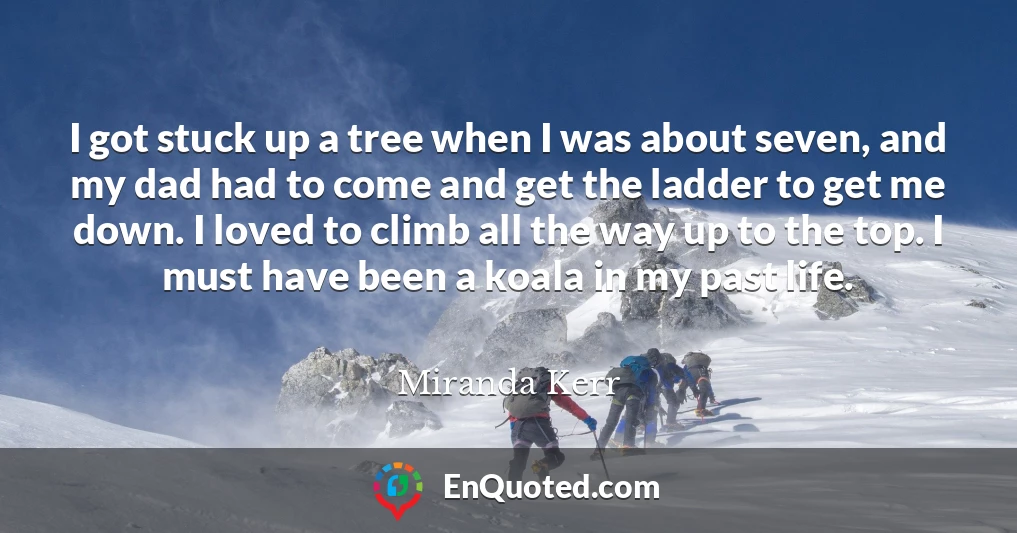 I got stuck up a tree when I was about seven, and my dad had to come and get the ladder to get me down. I loved to climb all the way up to the top. I must have been a koala in my past life.
