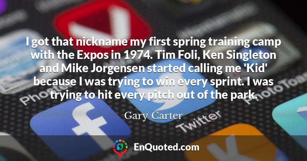 I got that nickname my first spring training camp with the Expos in 1974. Tim Foli, Ken Singleton and Mike Jorgensen started calling me 'Kid' because I was trying to win every sprint. I was trying to hit every pitch out of the park.
