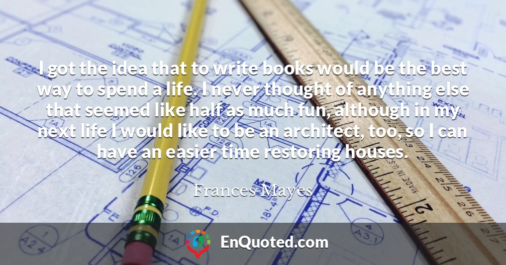 I got the idea that to write books would be the best way to spend a life. I never thought of anything else that seemed like half as much fun, although in my next life I would like to be an architect, too, so I can have an easier time restoring houses.