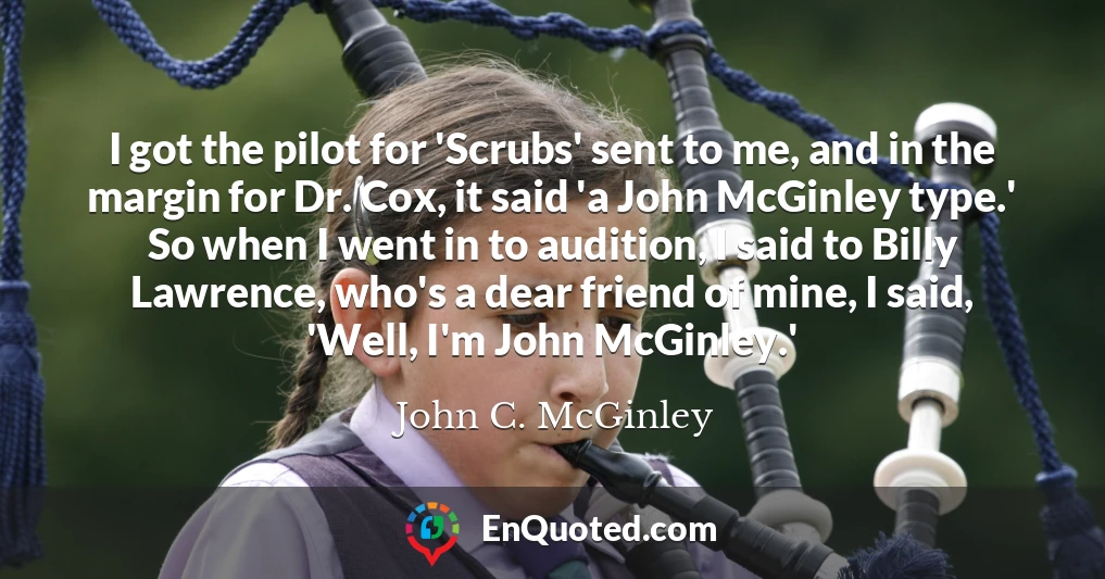 I got the pilot for 'Scrubs' sent to me, and in the margin for Dr. Cox, it said 'a John McGinley type.' So when I went in to audition, I said to Billy Lawrence, who's a dear friend of mine, I said, 'Well, I'm John McGinley.'