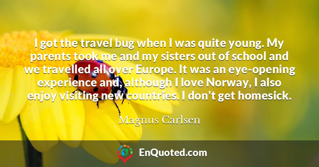 I got the travel bug when I was quite young. My parents took me and my sisters out of school and we travelled all over Europe. It was an eye-opening experience and, although I love Norway, I also enjoy visiting new countries. I don't get homesick.