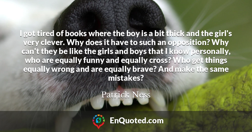 I got tired of books where the boy is a bit thick and the girl's very clever. Why does it have to such an opposition? Why can't they be like the girls and boys that I know personally, who are equally funny and equally cross? Who get things equally wrong and are equally brave? And make the same mistakes?
