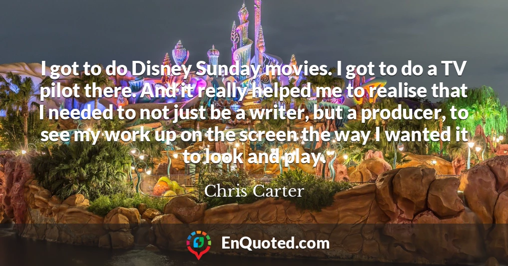 I got to do Disney Sunday movies. I got to do a TV pilot there. And it really helped me to realise that I needed to not just be a writer, but a producer, to see my work up on the screen the way I wanted it to look and play.