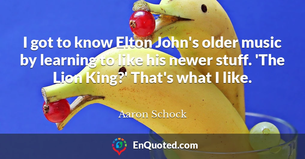 I got to know Elton John's older music by learning to like his newer stuff. 'The Lion King?' That's what I like.