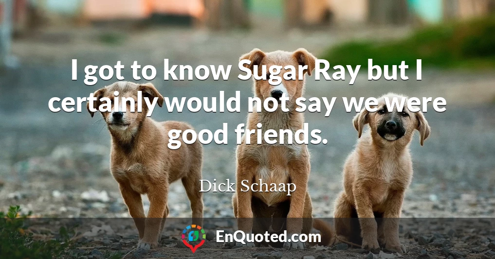 I got to know Sugar Ray but I certainly would not say we were good friends.