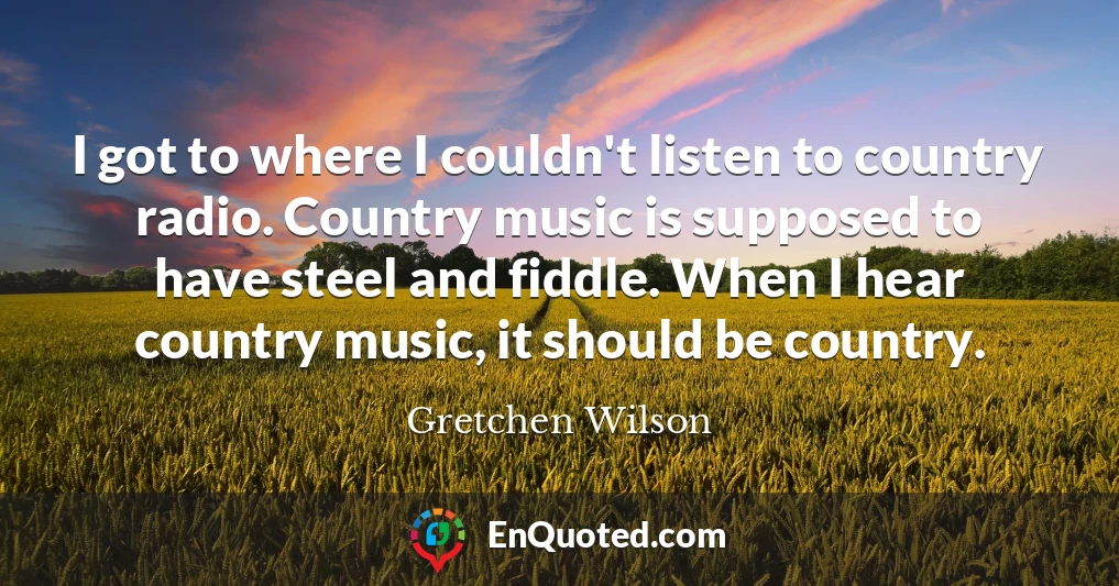 I got to where I couldn't listen to country radio. Country music is supposed to have steel and fiddle. When I hear country music, it should be country.