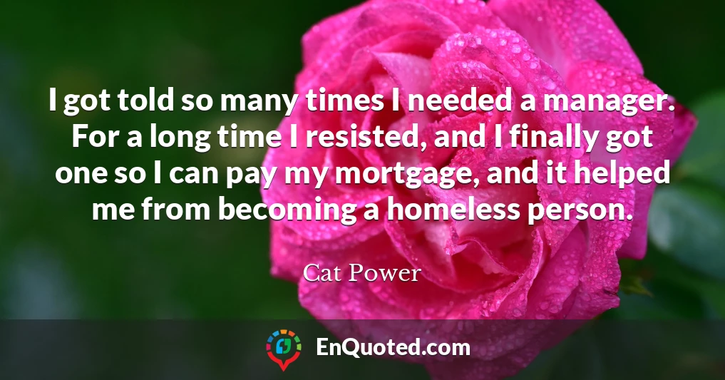 I got told so many times I needed a manager. For a long time I resisted, and I finally got one so I can pay my mortgage, and it helped me from becoming a homeless person.