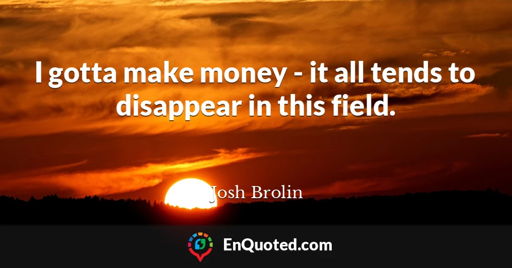 I gotta make money - it all tends to disappear in this field.