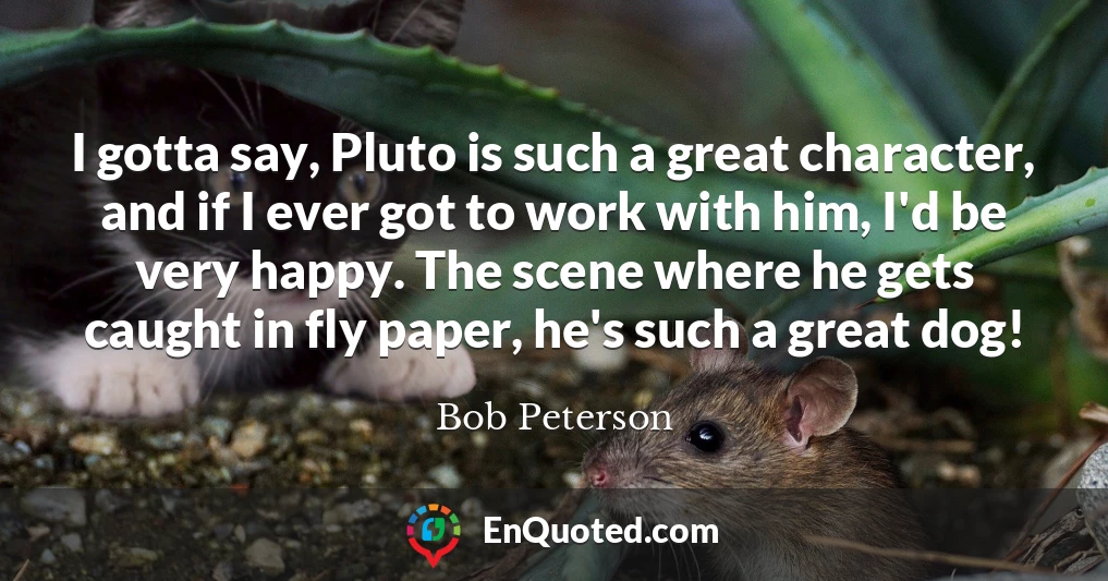 I gotta say, Pluto is such a great character, and if I ever got to work with him, I'd be very happy. The scene where he gets caught in fly paper, he's such a great dog!