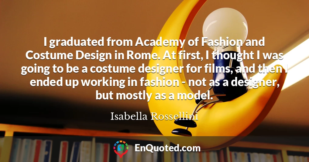 I graduated from Academy of Fashion and Costume Design in Rome. At first, I thought I was going to be a costume designer for films, and then I ended up working in fashion - not as a designer, but mostly as a model.