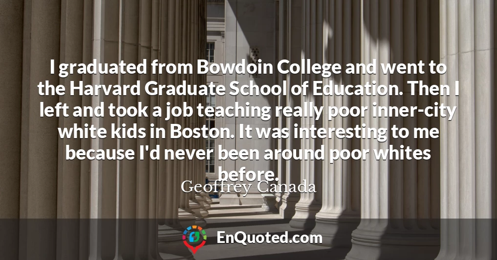 I graduated from Bowdoin College and went to the Harvard Graduate School of Education. Then I left and took a job teaching really poor inner-city white kids in Boston. It was interesting to me because I'd never been around poor whites before.