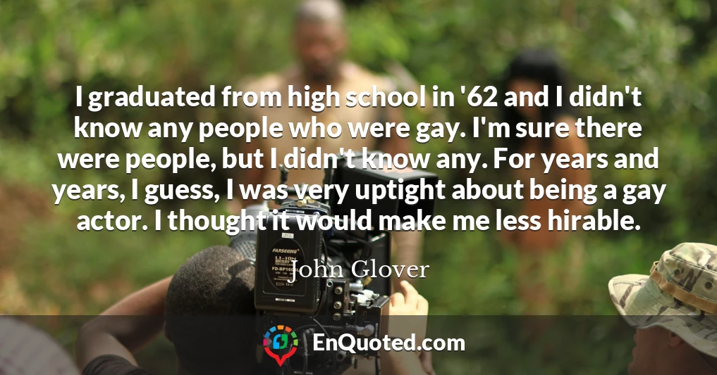 I graduated from high school in '62 and I didn't know any people who were gay. I'm sure there were people, but I didn't know any. For years and years, I guess, I was very uptight about being a gay actor. I thought it would make me less hirable.