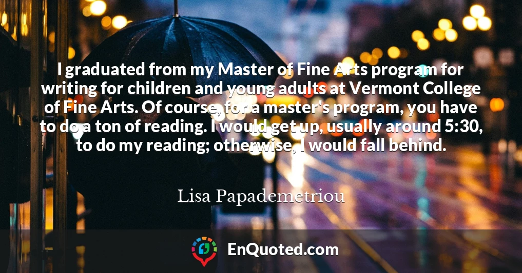 I graduated from my Master of Fine Arts program for writing for children and young adults at Vermont College of Fine Arts. Of course, for a master's program, you have to do a ton of reading. I would get up, usually around 5:30, to do my reading; otherwise, I would fall behind.