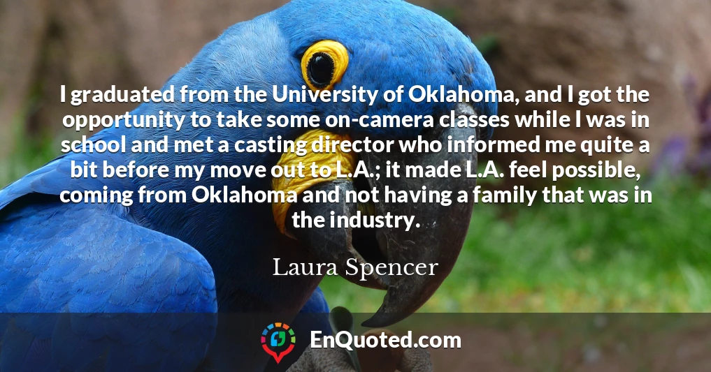 I graduated from the University of Oklahoma, and I got the opportunity to take some on-camera classes while I was in school and met a casting director who informed me quite a bit before my move out to L.A.; it made L.A. feel possible, coming from Oklahoma and not having a family that was in the industry.