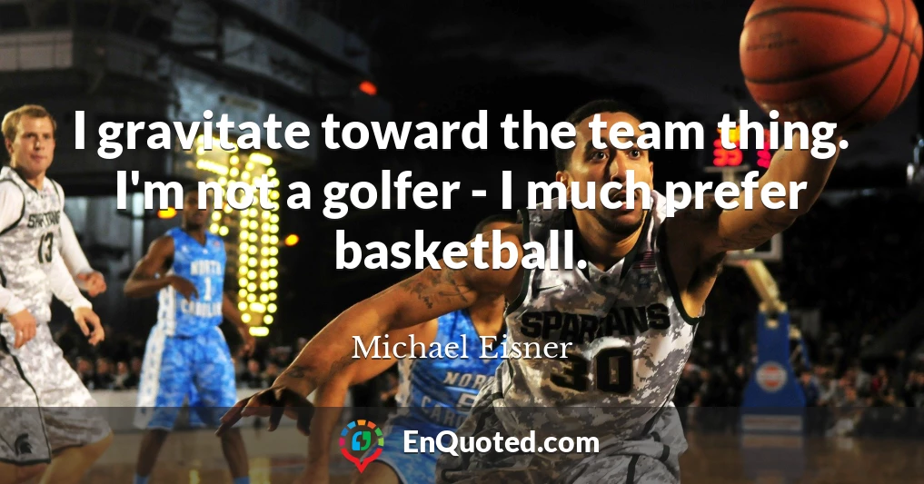 I gravitate toward the team thing. I'm not a golfer - I much prefer basketball.