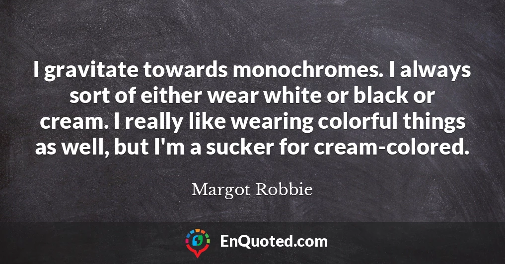 I gravitate towards monochromes. I always sort of either wear white or black or cream. I really like wearing colorful things as well, but I'm a sucker for cream-colored.