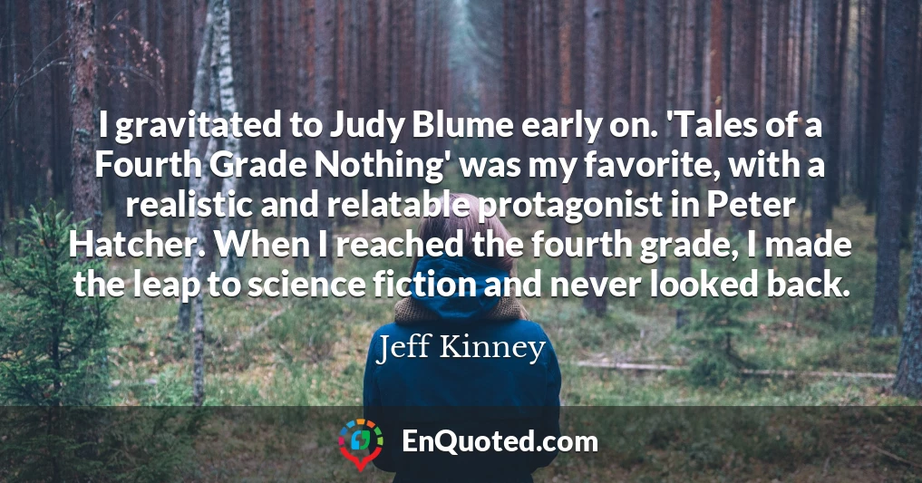 I gravitated to Judy Blume early on. 'Tales of a Fourth Grade Nothing' was my favorite, with a realistic and relatable protagonist in Peter Hatcher. When I reached the fourth grade, I made the leap to science fiction and never looked back.