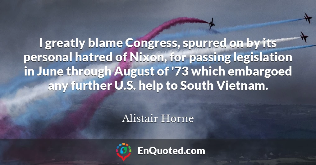 I greatly blame Congress, spurred on by its personal hatred of Nixon, for passing legislation in June through August of '73 which embargoed any further U.S. help to South Vietnam.