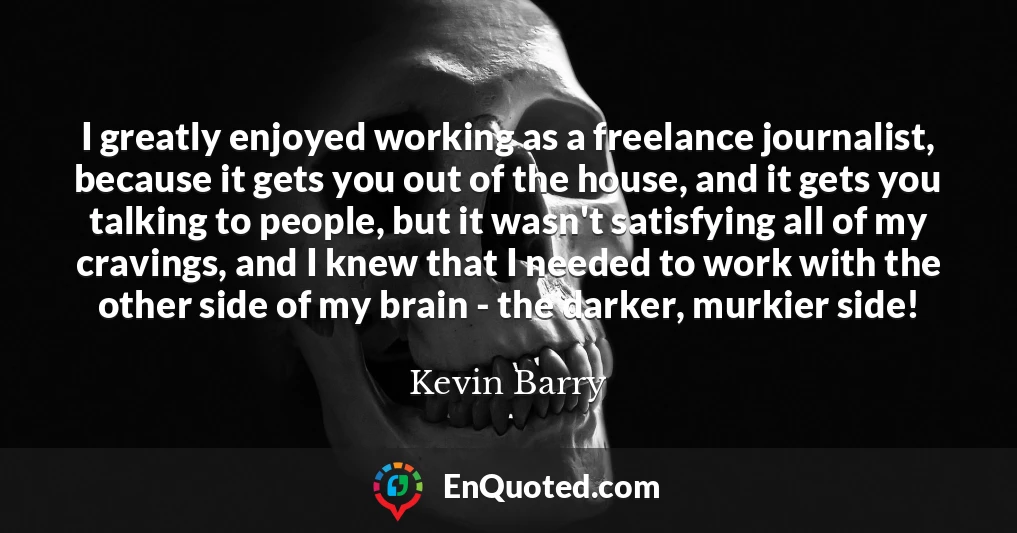 I greatly enjoyed working as a freelance journalist, because it gets you out of the house, and it gets you talking to people, but it wasn't satisfying all of my cravings, and I knew that I needed to work with the other side of my brain - the darker, murkier side!