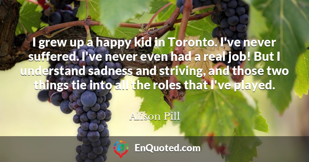 I grew up a happy kid in Toronto. I've never suffered. I've never even had a real job! But I understand sadness and striving, and those two things tie into all the roles that I've played.